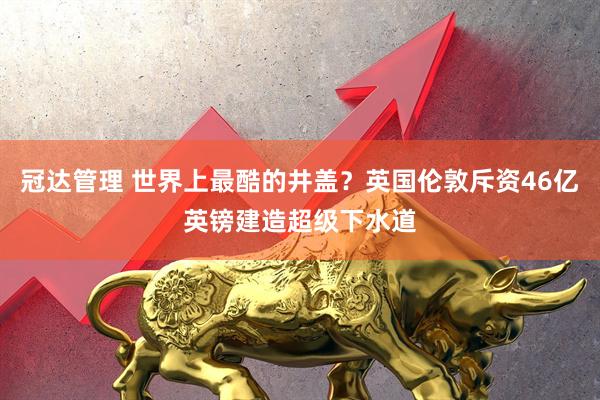 冠达管理 世界上最酷的井盖？英国伦敦斥资46亿英镑建造超级下水道