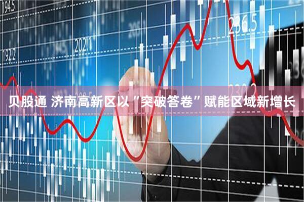 贝股通 济南高新区以“突破答卷”赋能区域新增长