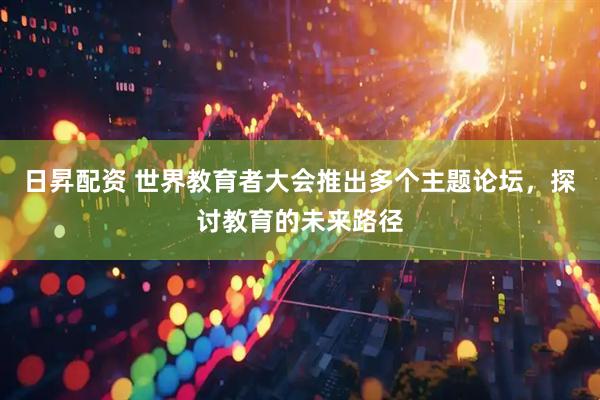 日昇配资 世界教育者大会推出多个主题论坛，探讨教育的未来路径