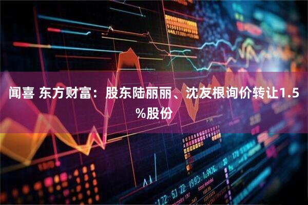 闻喜 东方财富：股东陆丽丽、沈友根询价转让1.5%股份