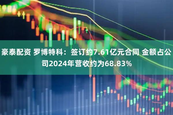 豪泰配资 罗博特科：签订约7.61亿元合同 金额占公司2024年营收约为68.83%